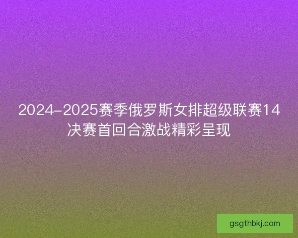 2024-2025赛季俄罗斯女排超级联赛14决赛首回合激战精彩呈现