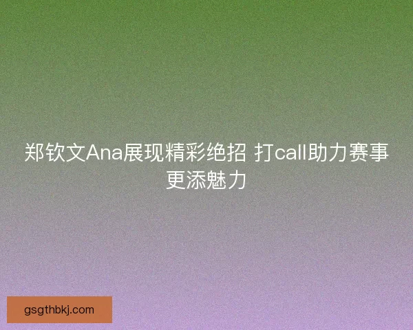 郑钦文Ana展现精彩绝招 打call助力赛事更添魅力