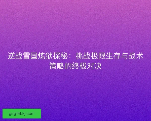逆战雪国炼狱探秘：挑战极限生存与战术策略的终极对决