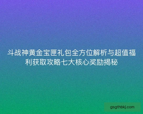 斗战神黄金宝匣礼包全方位解析与超值福利获取攻略七大核心奖励揭秘