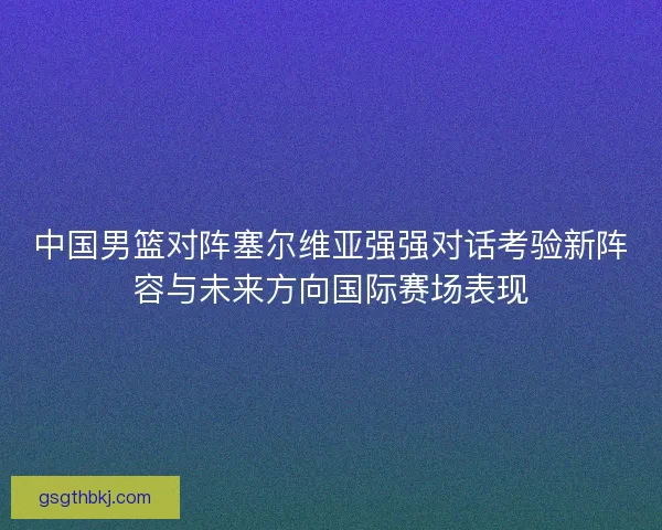中国男篮对阵塞尔维亚强强对话考验新阵容与未来方向国际赛场表现