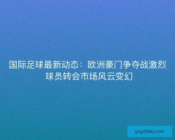 国际足球最新动态：欧洲豪门争夺战激烈 球员转会市场风云变幻