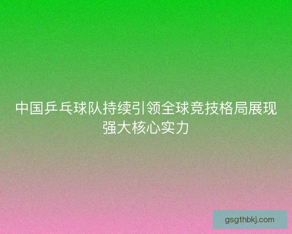 中国乒乓球队持续引领全球竞技格局展现强大核心实力