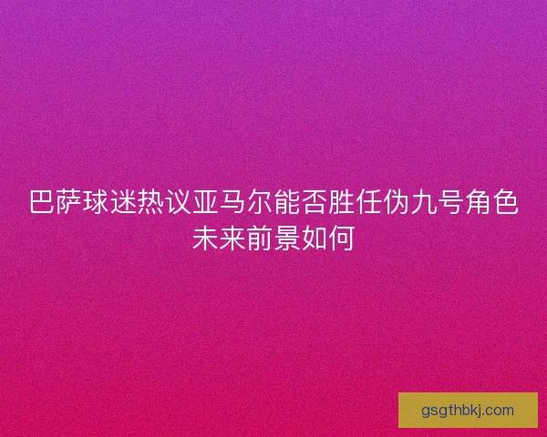 巴萨球迷热议亚马尔能否胜任伪九号角色未来前景如何