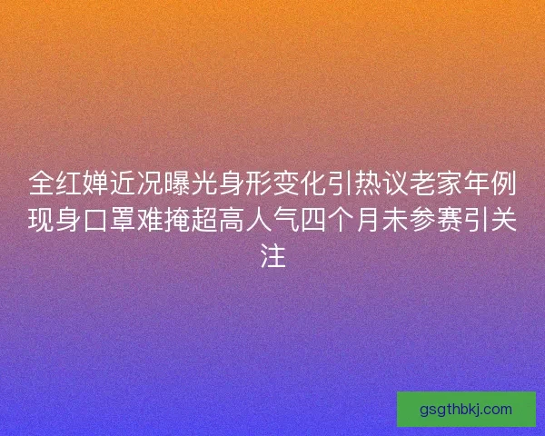 全红婵近况曝光身形变化引热议老家年例现身口罩难掩超高人气四个月未参赛引关注
