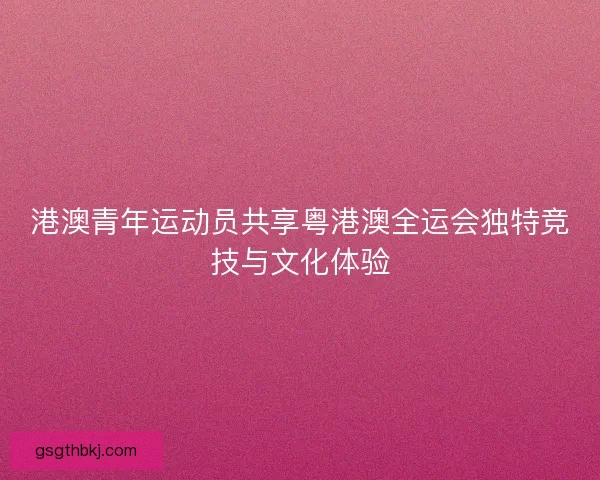 港澳青年运动员共享粤港澳全运会独特竞技与文化体验