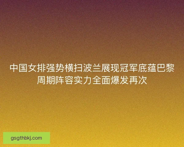 中国女排强势横扫波兰展现冠军底蕴巴黎周期阵容实力全面爆发再次