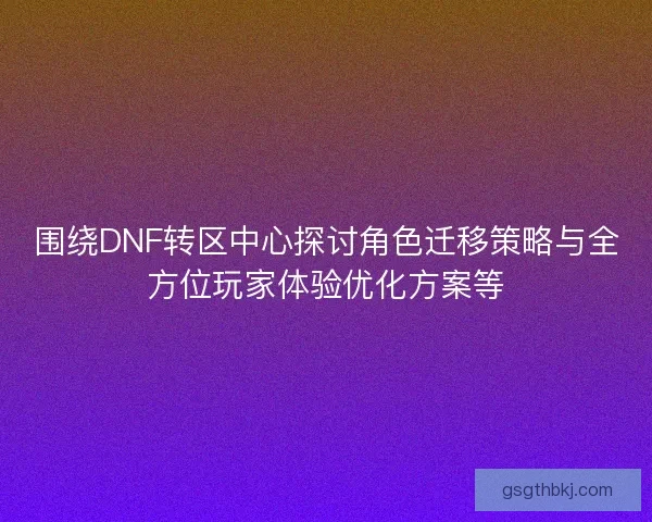 围绕DNF转区中心探讨角色迁移策略与全方位玩家体验优化方案等